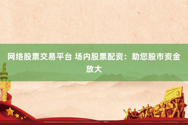 网络股票交易平台 场内股票配资：助您股市资金放大