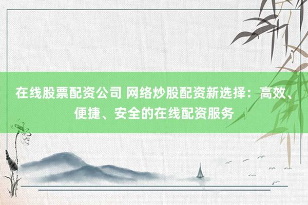 在线股票配资公司 网络炒股配资新选择：高效、便捷、安全的在线配资服务