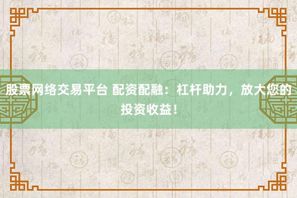 股票网络交易平台 配资配融：杠杆助力，放大您的投资收益！