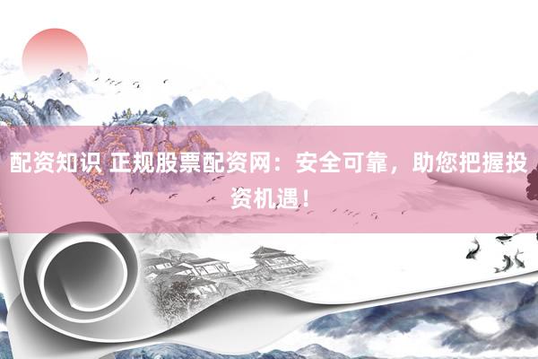 配资知识 正规股票配资网：安全可靠，助您把握投资机遇！