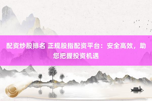 配资炒股排名 正规股指配资平台：安全高效，助您把握投资机遇