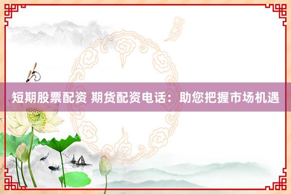 短期股票配资 期货配资电话：助您把握市场机遇
