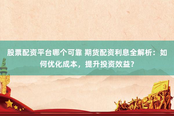股票配资平台哪个可靠 期货配资利息全解析：如何优化成本，提升投资效益？