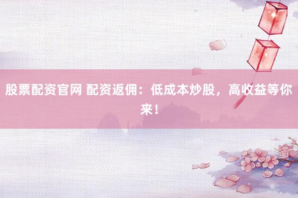 股票配资官网 配资返佣：低成本炒股，高收益等你来！