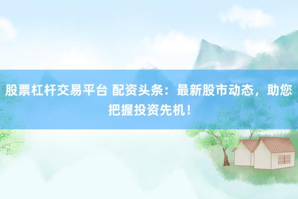股票杠杆交易平台 配资头条：最新股市动态，助您把握投资先机！