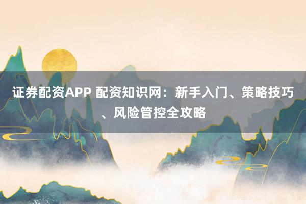 证券配资APP 配资知识网：新手入门、策略技巧、风险管控全攻略