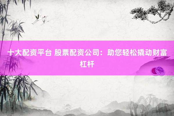 十大配资平台 股票配资公司：助您轻松撬动财富杠杆