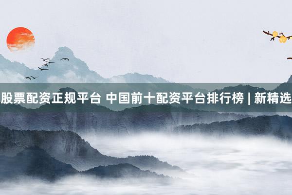 股票配资正规平台 中国前十配资平台排行榜 | 新精选