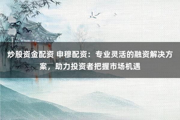 炒股资金配资 申穆配资：专业灵活的融资解决方案，助力投资者把握市场机遇