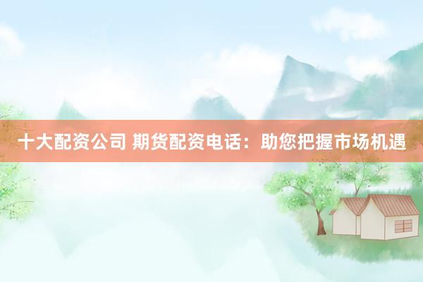 十大配资公司 期货配资电话：助您把握市场机遇