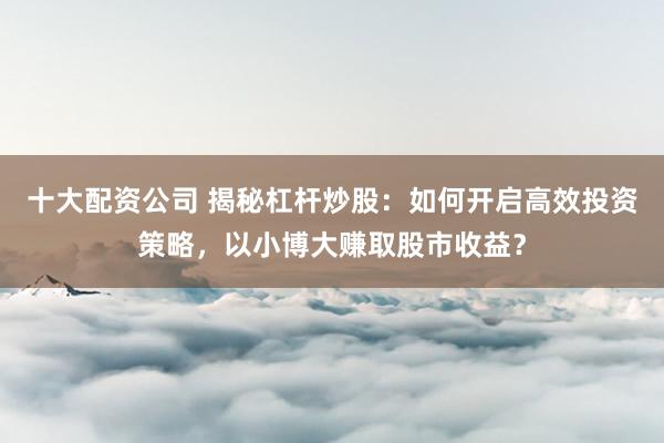 十大配资公司 揭秘杠杆炒股：如何开启高效投资策略，以小博大赚取股市收益？