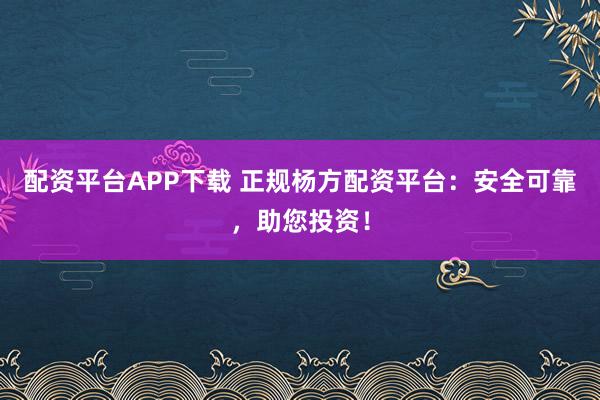 配资平台APP下载 正规杨方配资平台：安全可靠，助您投资！