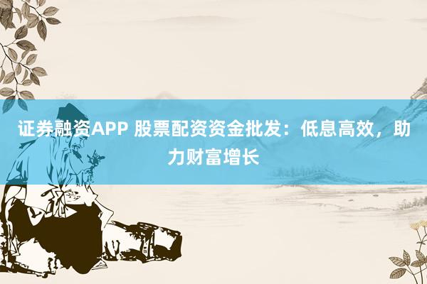 证券融资APP 股票配资资金批发：低息高效，助力财富增长