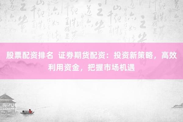 股票配资排名  证劵期货配资：投资新策略，高效利用资金，把握市场机遇
