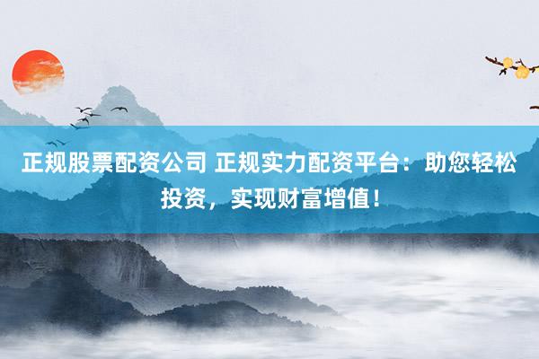正规股票配资公司 正规实力配资平台：助您轻松投资，实现财富增值！