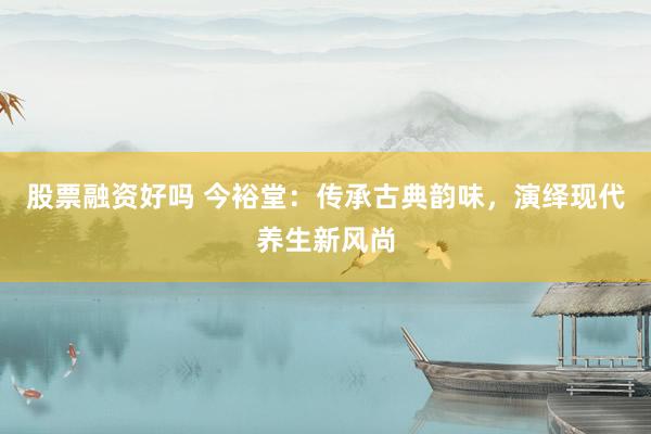 股票融资好吗 今裕堂：传承古典韵味，演绎现代养生新风尚