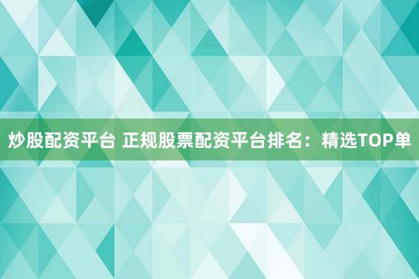 炒股配资平台 正规股票配资平台排名：精选TOP单