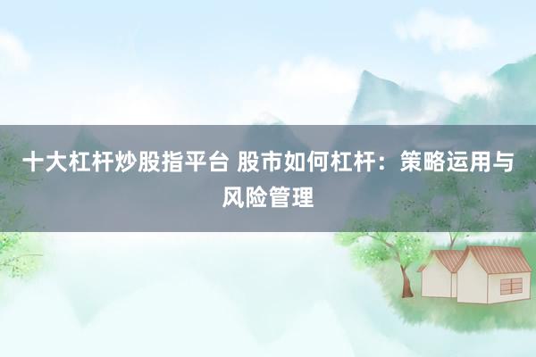 十大杠杆炒股指平台 股市如何杠杆：策略运用与风险管理