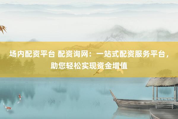 场内配资平台 配资询网：一站式配资服务平台，助您轻松实现资金增值