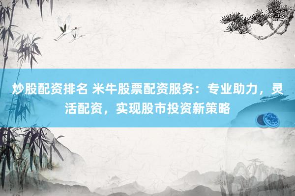 炒股配资排名 米牛股票配资服务：专业助力，灵活配资，实现股市投资新策略