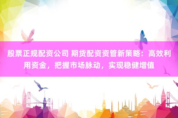 股票正规配资公司 期货配资资管新策略：高效利用资金，把握市场脉动，实现稳健增值
