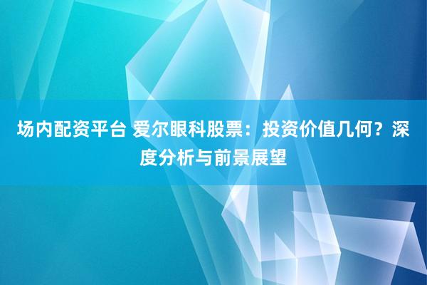 场内配资平台 爱尔眼科股票：投资价值几何？深度分析与前景展望