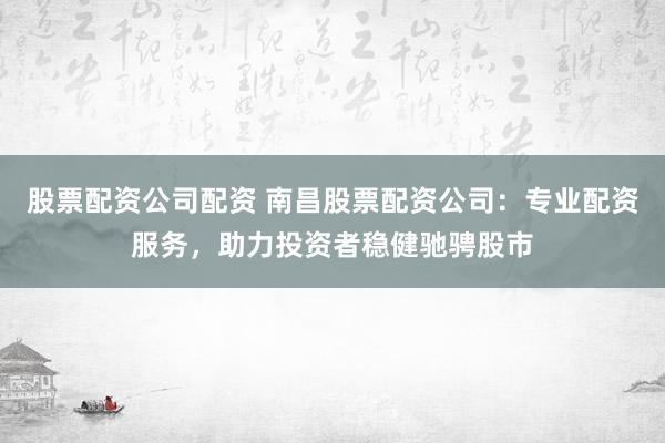股票配资公司配资 南昌股票配资公司：专业配资服务，助力投资者稳健驰骋股市
