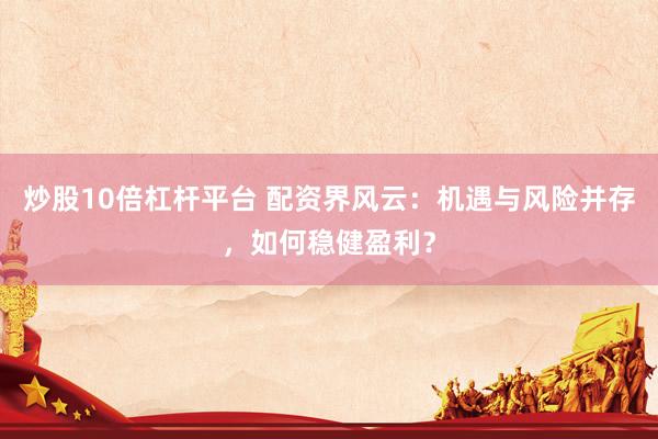 炒股10倍杠杆平台 配资界风云：机遇与风险并存，如何稳健盈利？