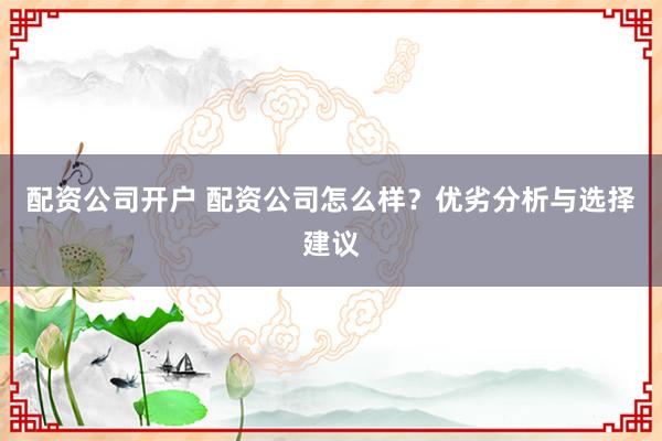 配资公司开户 配资公司怎么样？优劣分析与选择建议
