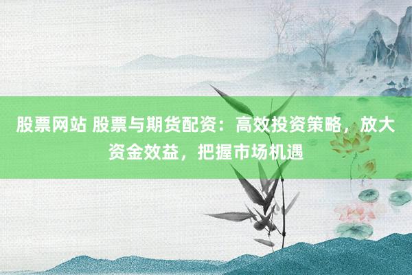 股票网站 股票与期货配资:高效投资策略,放大资金效益,把握市场机遇