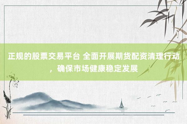 正规的股票交易平台 全面开展期货配资清理行动，确保市场健康稳定发展