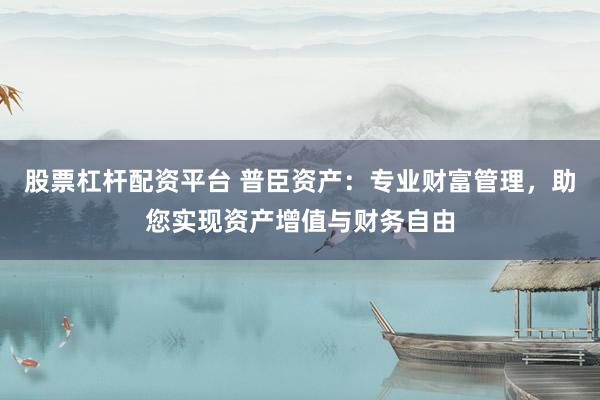 股票杠杆配资平台 普臣资产：专业财富管理，助您实现资产增值与财务自由
