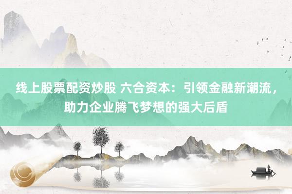 线上股票配资炒股 六合资本：引领金融新潮流，助力企业腾飞梦想的强大后盾
